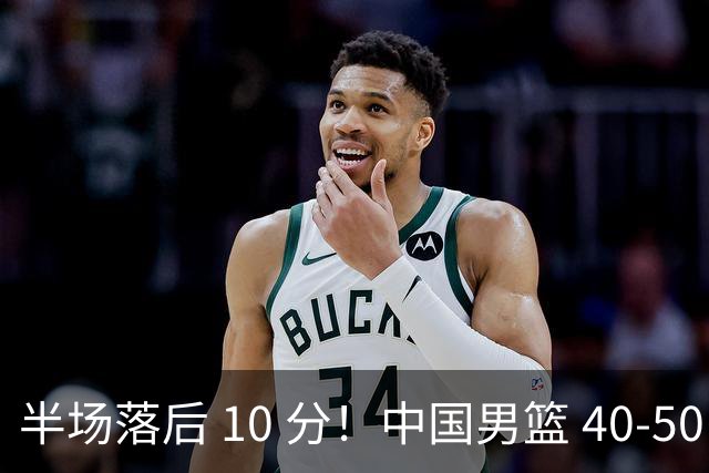 半场落后 10 分！中国男篮 40-50 日本，霍金森狂砍 17 分，贺希宁独扛本土得分大旗