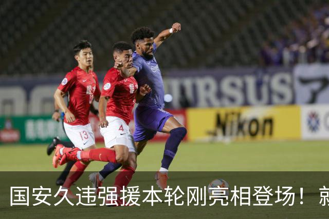 国安久违强援本轮刚亮相登场！就被主帅点名表扬，直言他很出色