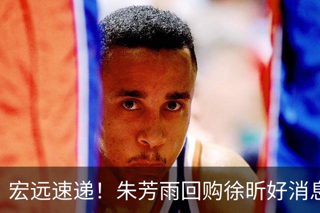 宏远速递！朱芳雨回购徐昕好消息，内线或迎强援，王洪泽打出惊喜