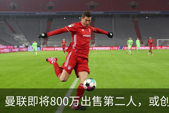 曼联即将800万出售第二人，或创联赛纪录！拉爵甩卖小妖赚纯利润