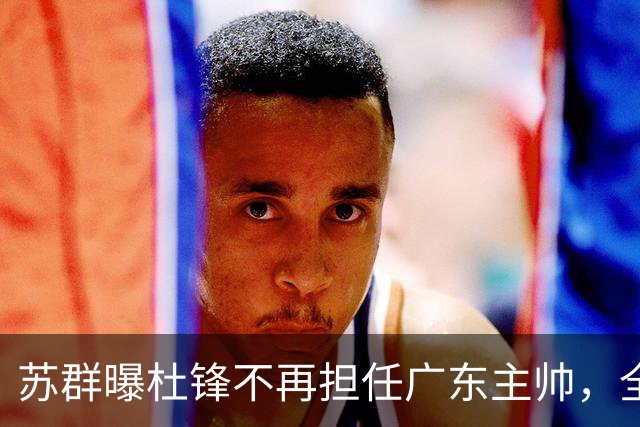 苏群曝杜锋不再担任广东主帅，全部精力都放在粤BA上！