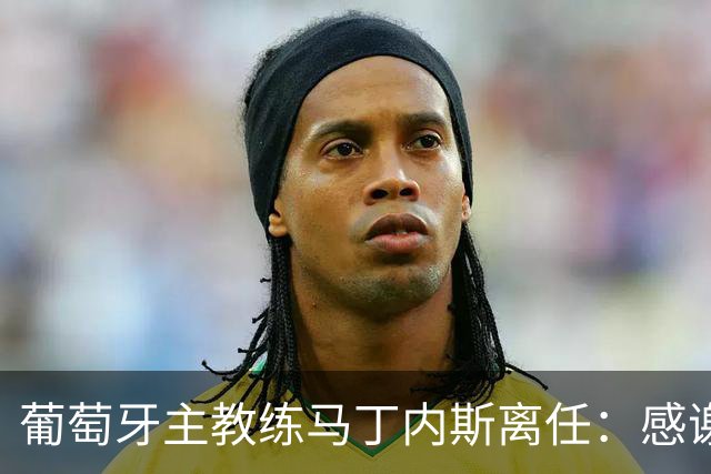 葡萄牙主教练马丁内斯离任：感谢球员承诺团结并践行