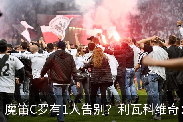 魔笛C罗有1人告别？利瓦科维奇：我们会全力以赴让魔笛继续走下去