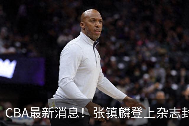 CBA最新消息！张镇麟登上杂志封面，山东欲内外线补强，广厦续约两大锋线